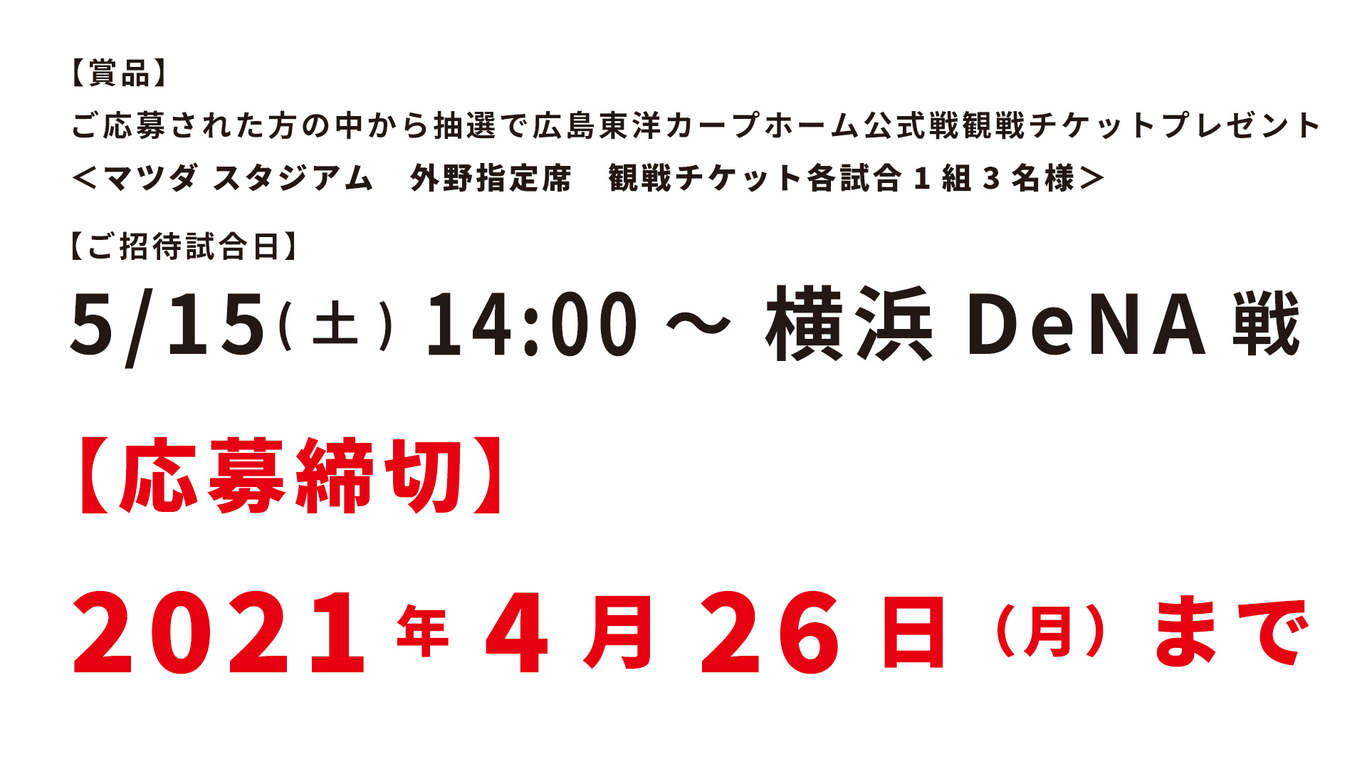 【賞品】ご応募された方の中から抽選で広島東洋カープホーム公式戦観戦チケットプレゼント＜マツダ スタジアム　外野指定席　観戦チケット各試合1組3名様＞【ご招待試合日】5/15(土) 14:00～　横浜DeNA戦　【応募締切】 2021年4月26日（月）まで